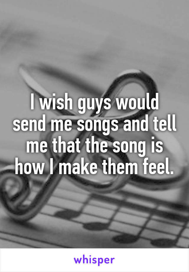 I wish guys would send me songs and tell me that the song is how I make them feel.