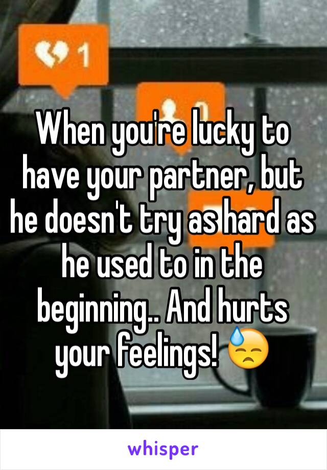 When you're lucky to have your partner, but he doesn't try as hard as he used to in the beginning.. And hurts your feelings! 😓