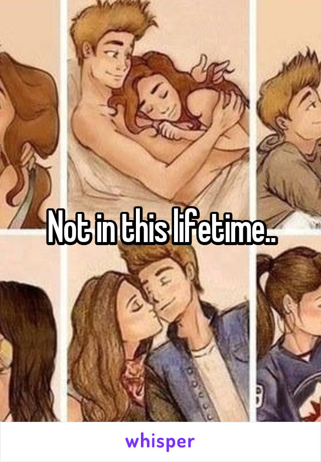 Not in this lifetime..