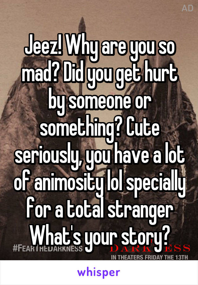 Jeez! Why are you so mad? Did you get hurt by someone or something? Cute seriously, you have a lot of animosity lol specially for a total stranger
What's your story?