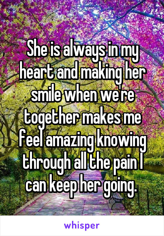 She is always in my heart and making her smile when we're together makes me feel amazing knowing through all the pain I can keep her going. 