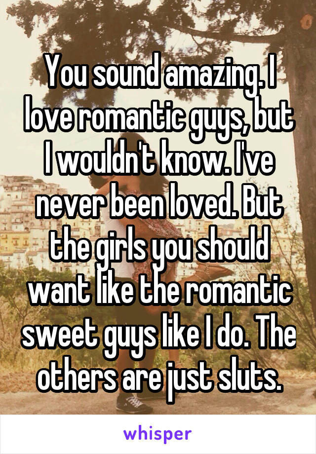 You sound amazing. I love romantic guys, but I wouldn't know. I've never been loved. But the girls you should want like the romantic sweet guys like I do. The others are just sluts.