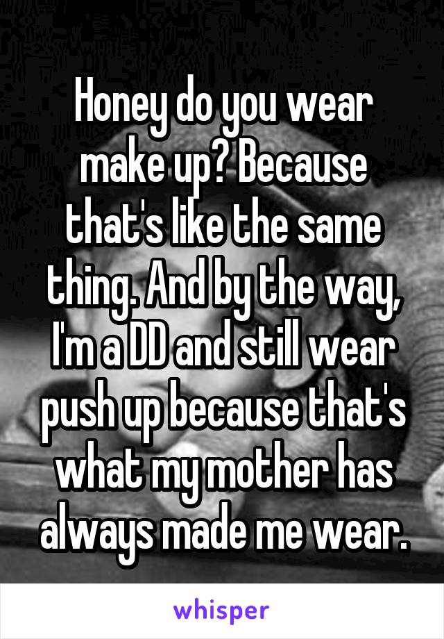 Honey do you wear make up? Because that's like the same thing. And by the way, I'm a DD and still wear push up because that's what my mother has always made me wear.