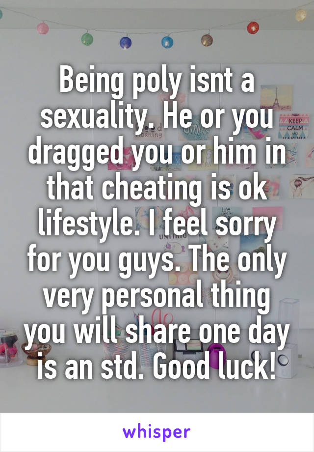 Being poly isnt a sexuality. He or you dragged you or him in that cheating is ok lifestyle. I feel sorry for you guys. The only very personal thing you will share one day is an std. Good luck!