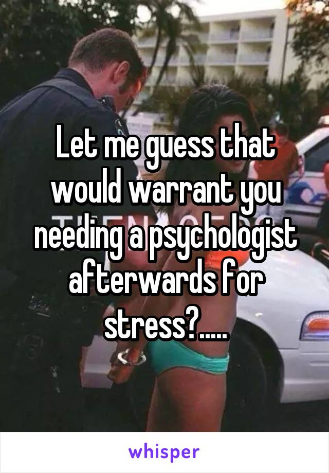 Let me guess that would warrant you needing a psychologist afterwards for stress?.....