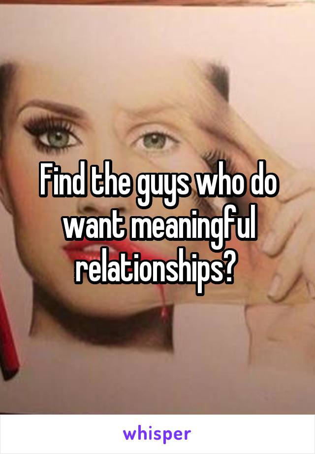 Find the guys who do want meaningful relationships? 