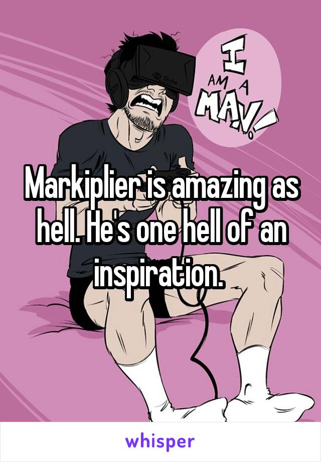 Markiplier is amazing as hell. He's one hell of an inspiration. 