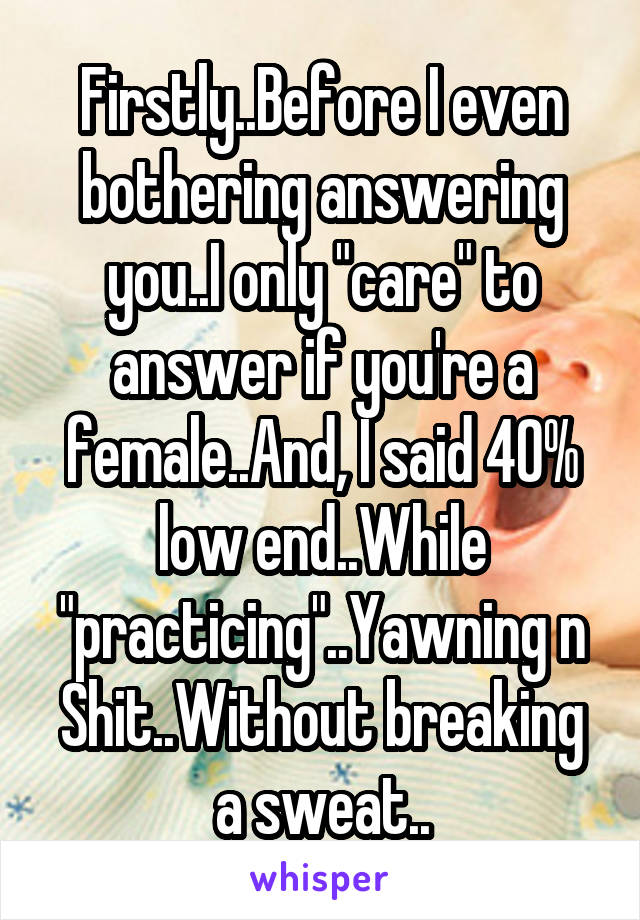 Firstly..Before I even bothering answering you..I only "care" to answer if you're a female..And, I said 40% low end..While "practicing"..Yawning n Shit..Without breaking a sweat..