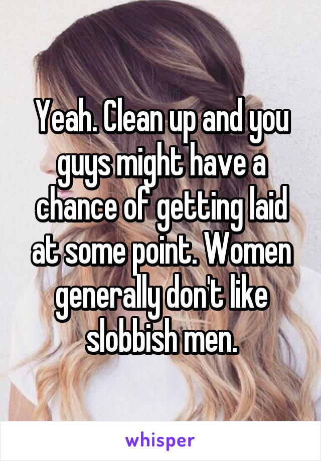 Yeah. Clean up and you guys might have a chance of getting laid at some point. Women generally don't like slobbish men.