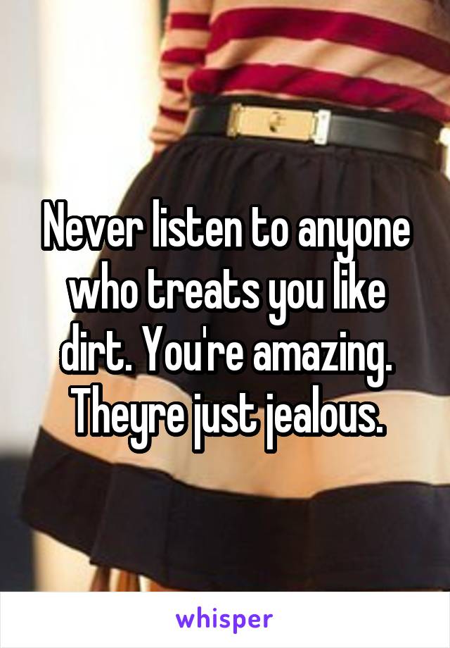 Never listen to anyone who treats you like dirt. You're amazing. Theyre just jealous.