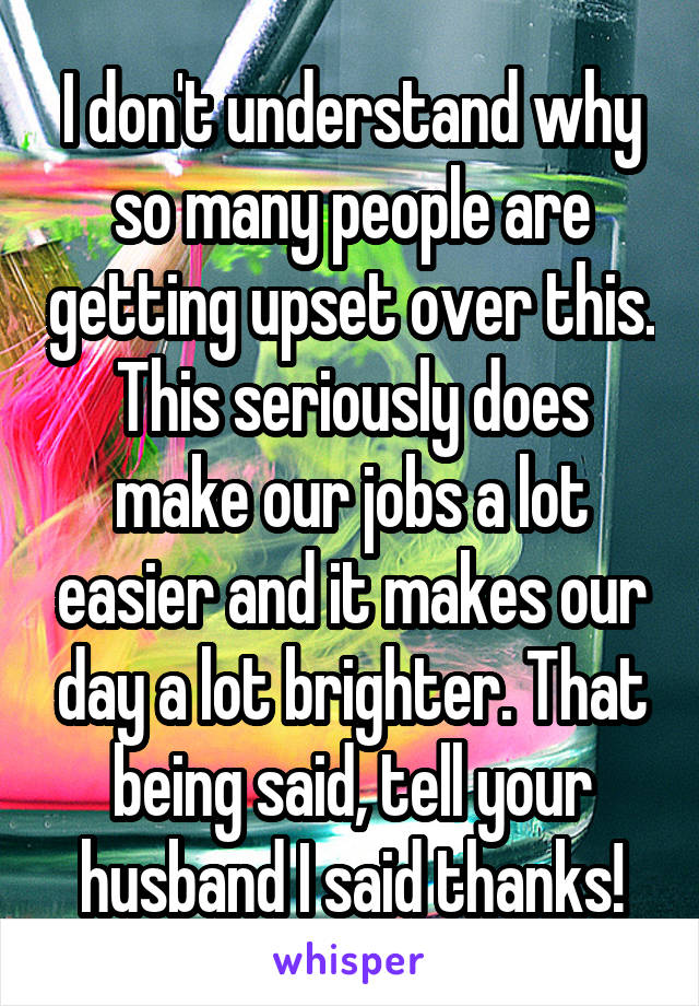 I don't understand why so many people are getting upset over this. This seriously does make our jobs a lot easier and it makes our day a lot brighter. That being said, tell your husband I said thanks!