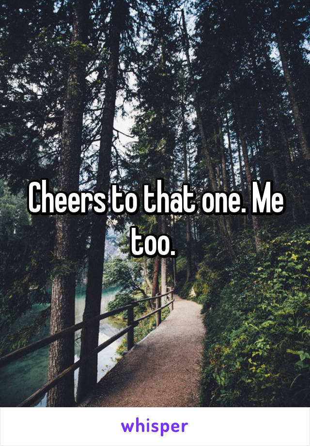 Cheers to that one. Me too. 