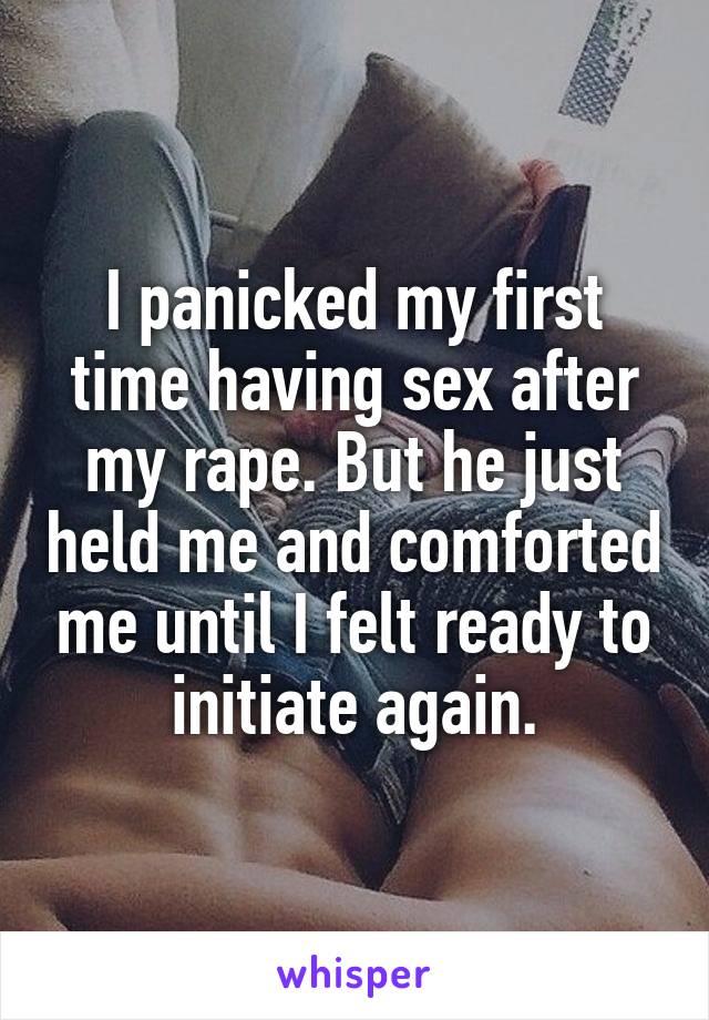 I panicked my first time having sex after my rape. But he just held me and comforted me until I felt ready to initiate again.