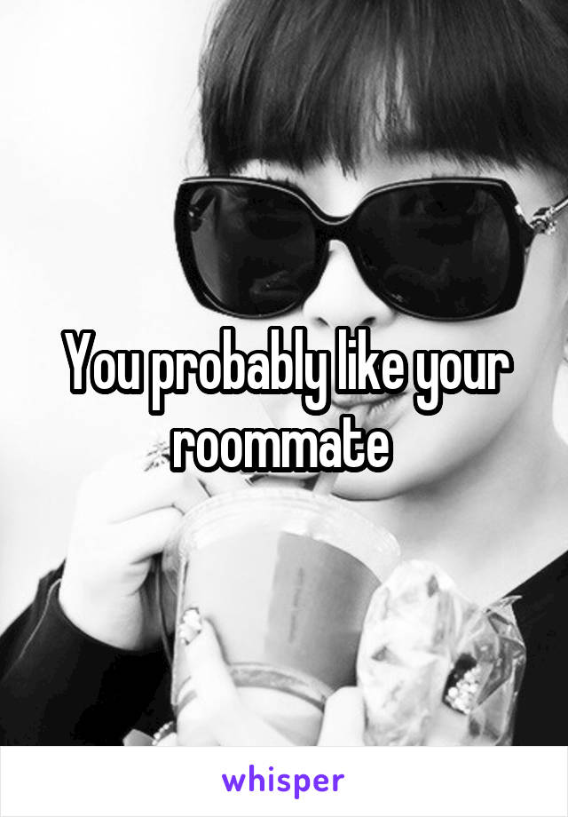 You probably like your roommate 