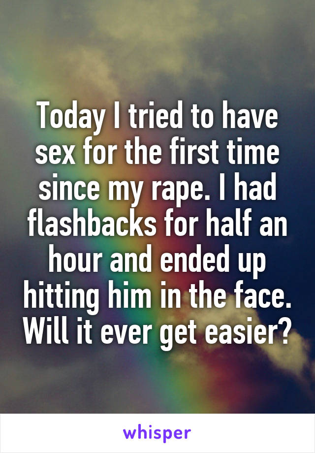 Today I tried to have sex for the first time since my rape. I had flashbacks for half an hour and ended up hitting him in the face. Will it ever get easier?