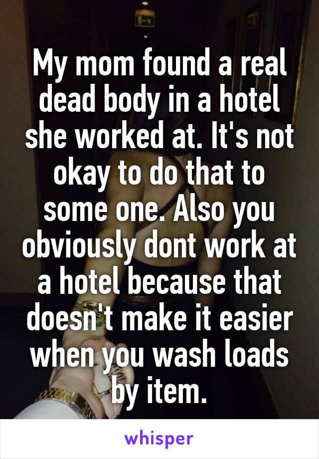 My mom found a real dead body in a hotel she worked at. It's not okay to do that to some one. Also you obviously dont work at a hotel because that doesn't make it easier when you wash loads by item.