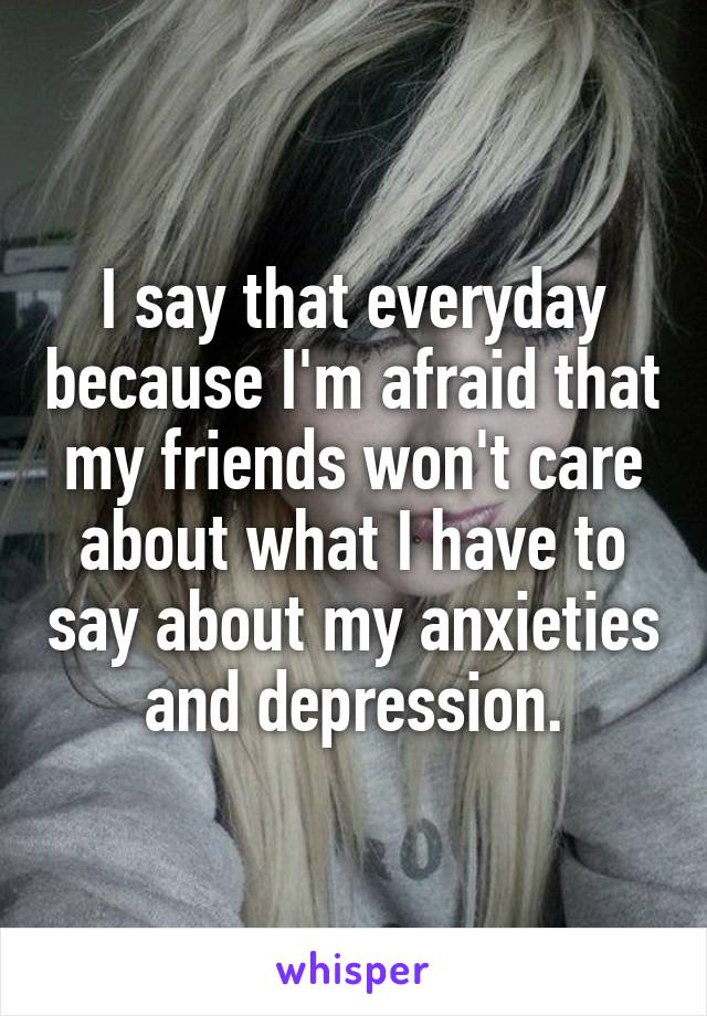 I say that everyday because I'm afraid that my friends won't care about what I have to say about my anxieties and depression.