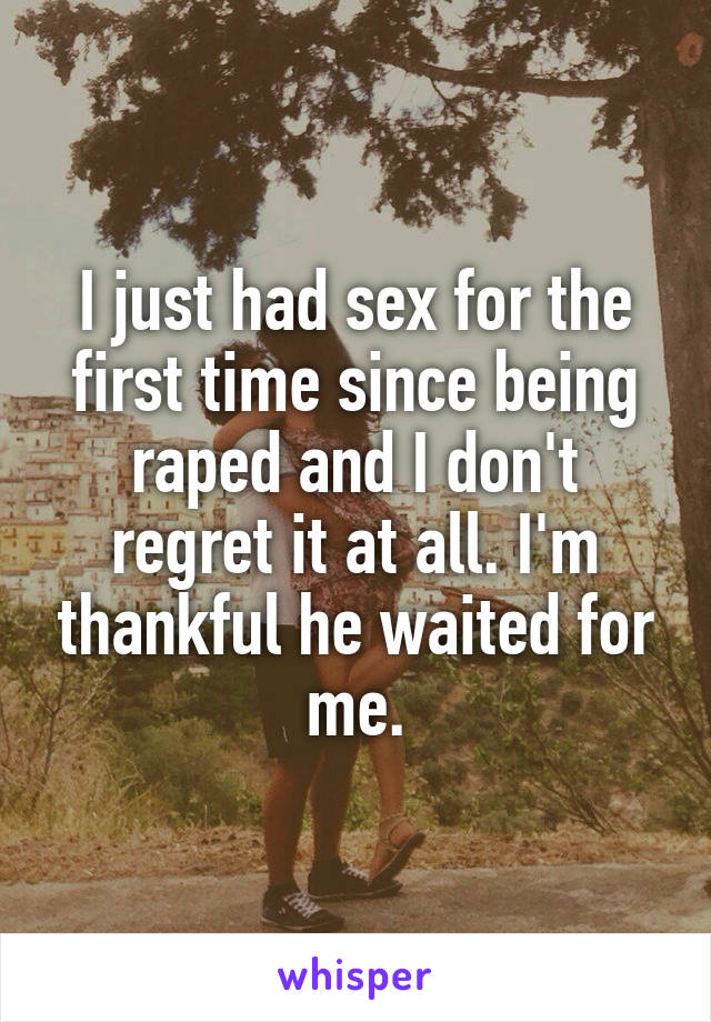 I just had sex for the first time since being raped and I don't regret it at all. I'm thankful he waited for me.