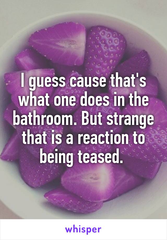 I guess cause that's what one does in the bathroom. But strange that is a reaction to being teased. 