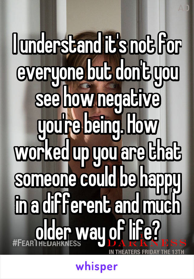 I understand it's not for everyone but don't you see how negative you're being. How worked up you are that someone could be happy in a different and much older way of life?