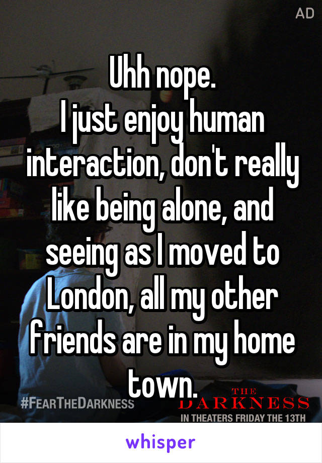 Uhh nope.
I just enjoy human interaction, don't really like being alone, and seeing as I moved to London, all my other friends are in my home town.