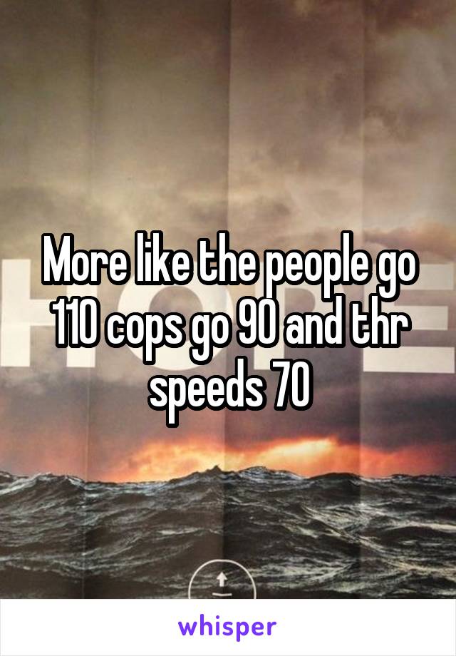 More like the people go 110 cops go 90 and thr speeds 70