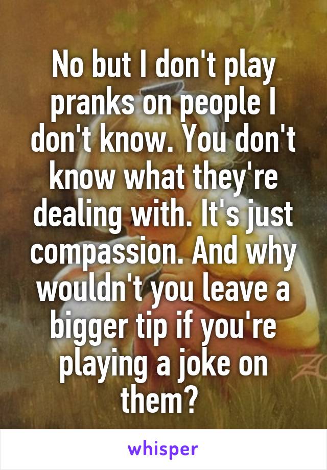 No but I don't play pranks on people I don't know. You don't know what they're dealing with. It's just compassion. And why wouldn't you leave a bigger tip if you're playing a joke on them? 