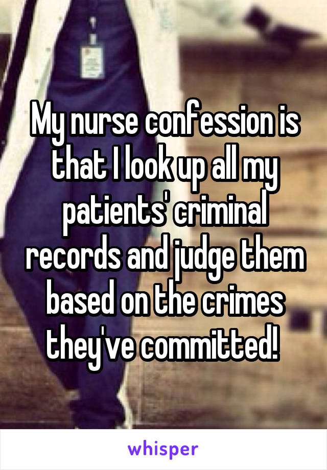 My nurse confession is that I look up all my patients' criminal records and judge them based on the crimes they've committed! 