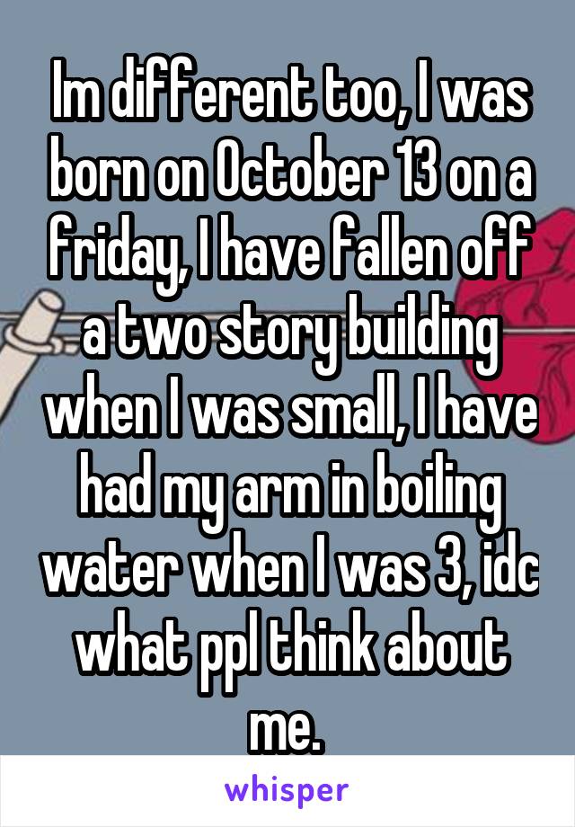 Im different too, I was born on October 13 on a friday, I have fallen off a two story building when I was small, I have had my arm in boiling water when I was 3, idc what ppl think about me. 