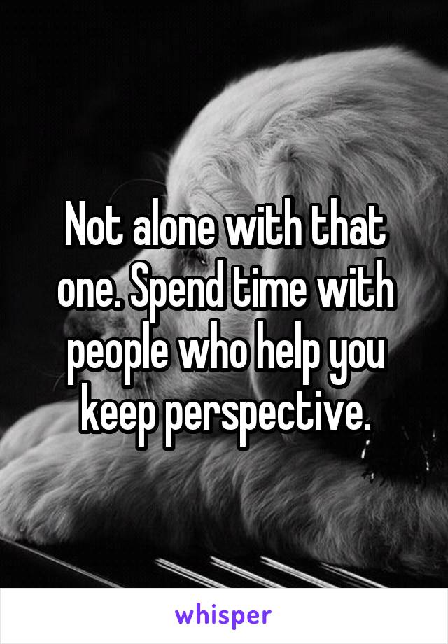 Not alone with that one. Spend time with people who help you keep perspective.