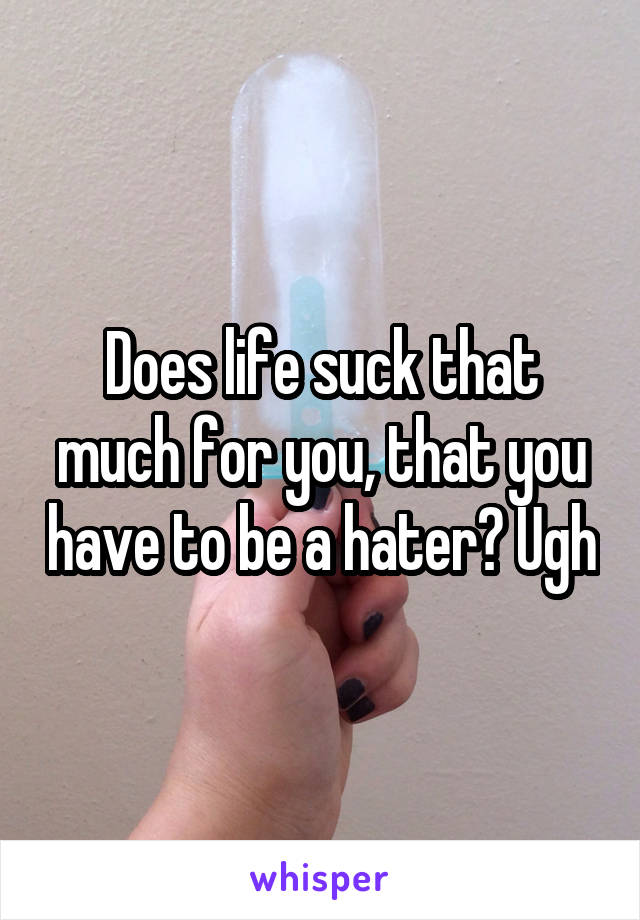 Does life suck that much for you, that you have to be a hater? Ugh