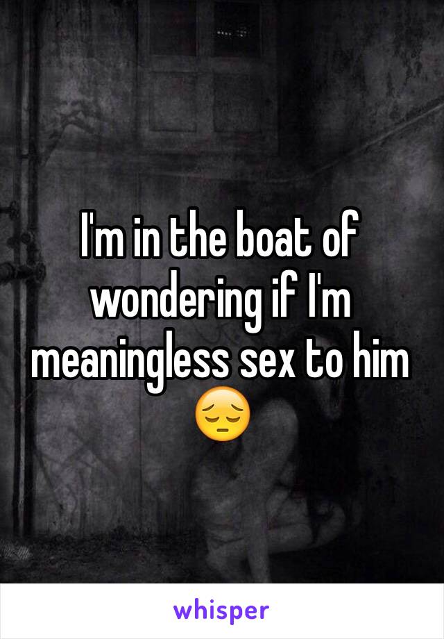 I'm in the boat of wondering if I'm meaningless sex to him 😔