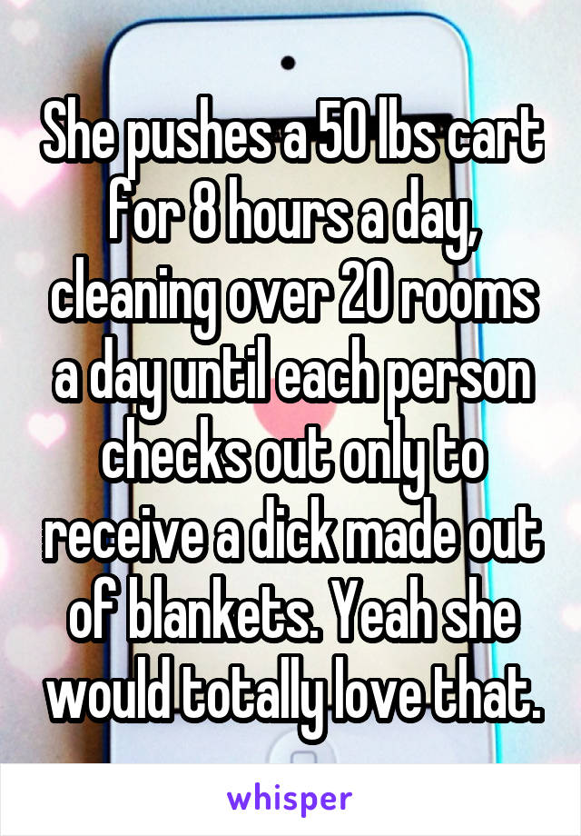 She pushes a 50 lbs cart for 8 hours a day, cleaning over 20 rooms a day until each person checks out only to receive a dick made out of blankets. Yeah she would totally love that.