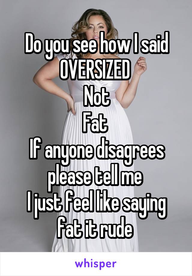 Do you see how I said OVERSIZED 
Not
Fat 
If anyone disagrees please tell me 
I just feel like saying fat it rude 