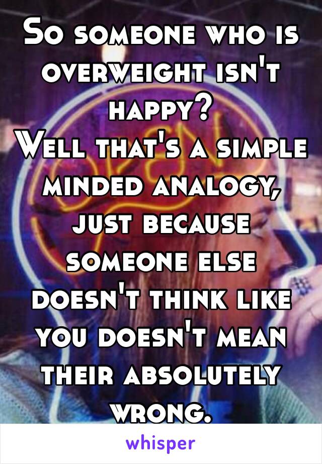 So someone who is overweight isn't happy? 
Well that's a simple minded analogy, just because someone else doesn't think like you doesn't mean their absolutely wrong. 
*💯*