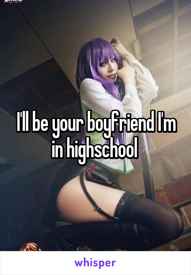 I'll be your boyfriend I'm in highschool 