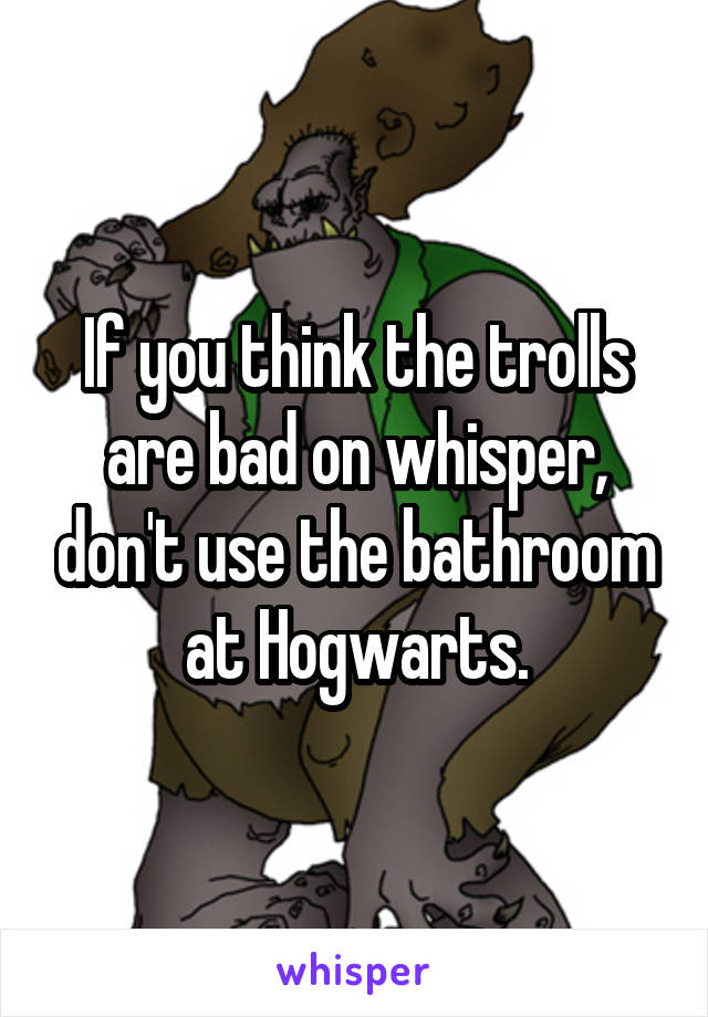 If you think the trolls are bad on whisper, don't use the bathroom at Hogwarts.