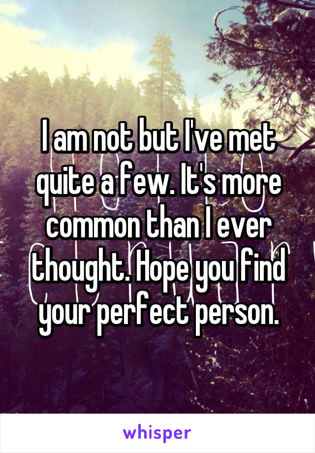 I am not but I've met quite a few. It's more common than I ever thought. Hope you find your perfect person.