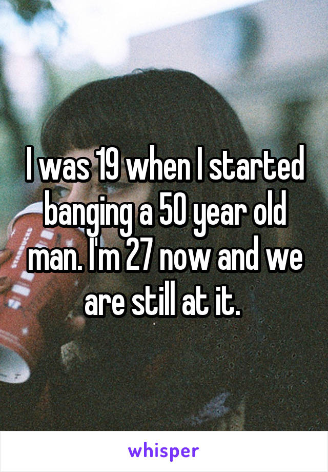 I was 19 when I started banging a 50 year old man. I'm 27 now and we are still at it. 