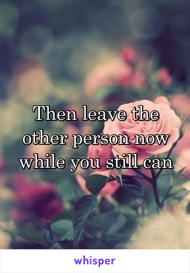 Then leave the other person now while you still can