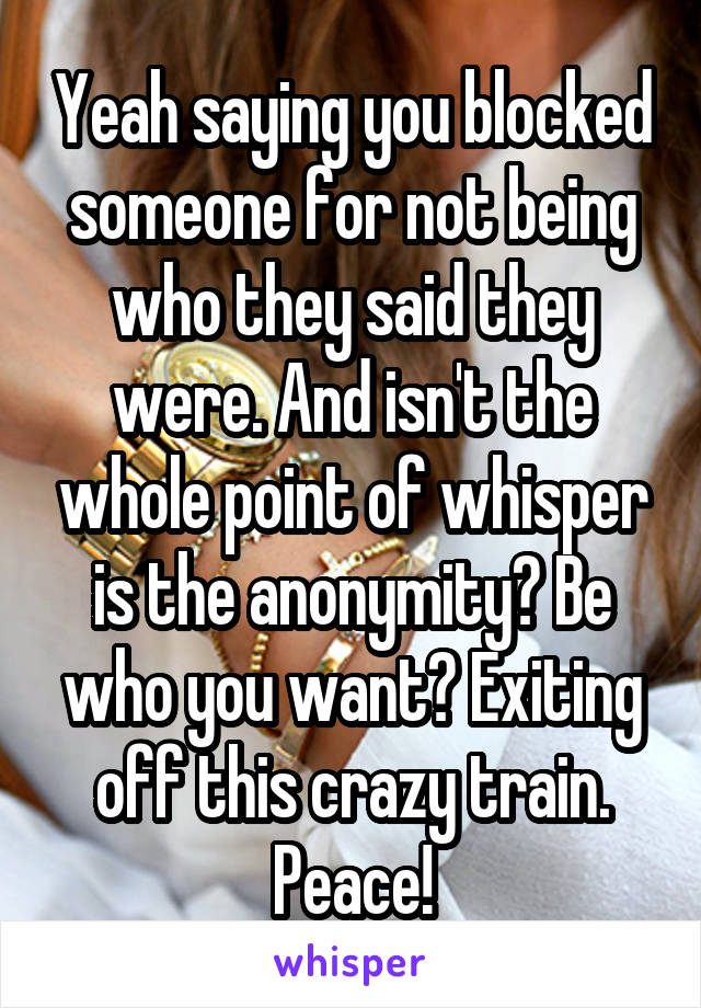 Yeah saying you blocked someone for not being who they said they were. And isn't the whole point of whisper is the anonymity? Be who you want? Exiting off this crazy train. Peace!