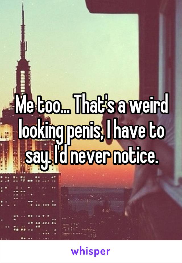 Me too... That's a weird looking penis, I have to say. I'd never notice.