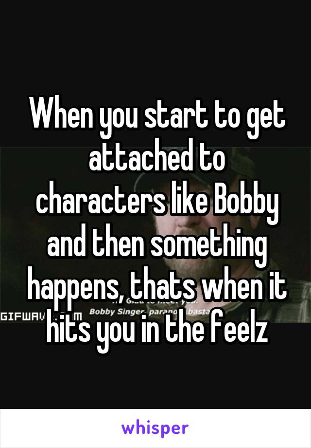 When you start to get attached to characters like Bobby and then something happens, thats when it hits you in the feelz