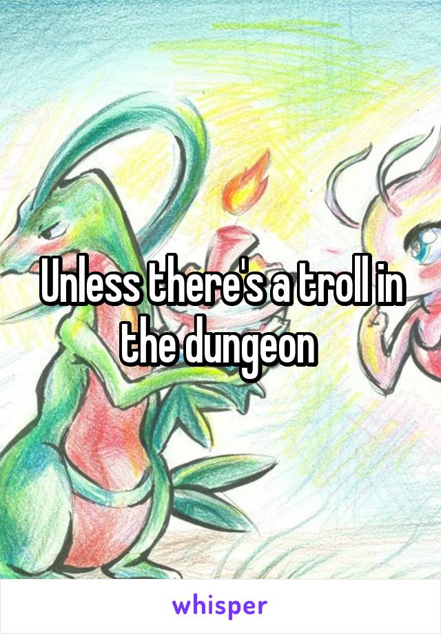 Unless there's a troll in the dungeon 