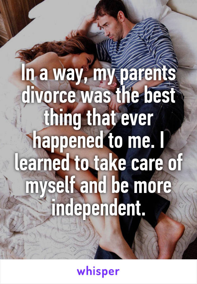 In a way, my parents divorce was the best thing that ever happened to me. I learned to take care of myself and be more independent.