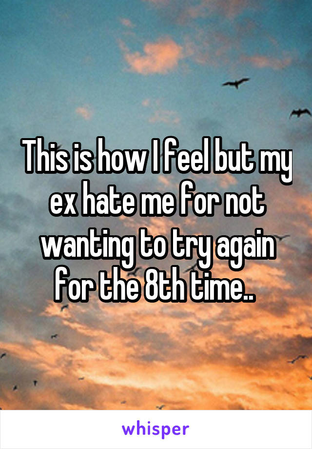 This is how I feel but my ex hate me for not wanting to try again for the 8th time.. 