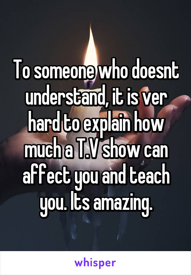 To someone who doesnt understand, it is ver hard to explain how much a T.V show can affect you and teach you. Its amazing.