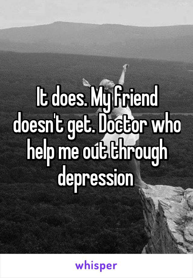 It does. My friend doesn't get. Doctor who help me out through depression 