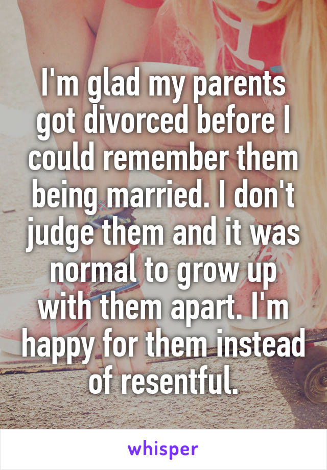 I'm glad my parents got divorced before I could remember them being married. I don't judge them and it was normal to grow up with them apart. I'm happy for them instead of resentful.