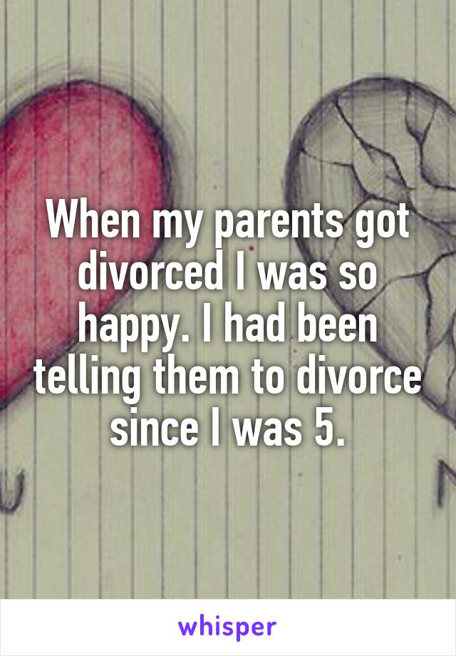When my parents got divorced I was so happy. I had been telling them to divorce since I was 5.